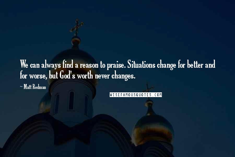 Matt Redman Quotes: We can always find a reason to praise. Situations change for better and for worse, but God's worth never changes.