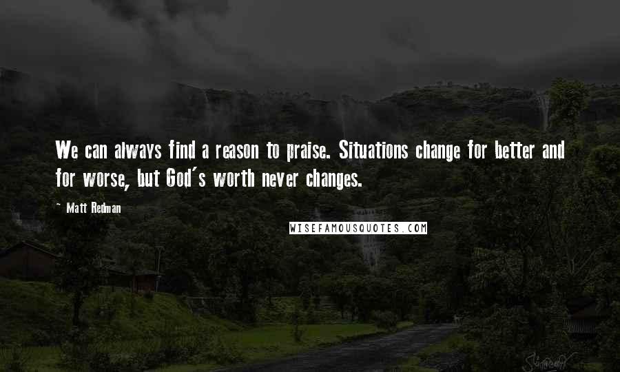 Matt Redman Quotes: We can always find a reason to praise. Situations change for better and for worse, but God's worth never changes.