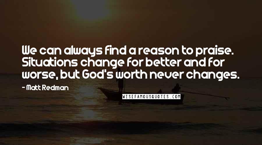 Matt Redman Quotes: We can always find a reason to praise. Situations change for better and for worse, but God's worth never changes.