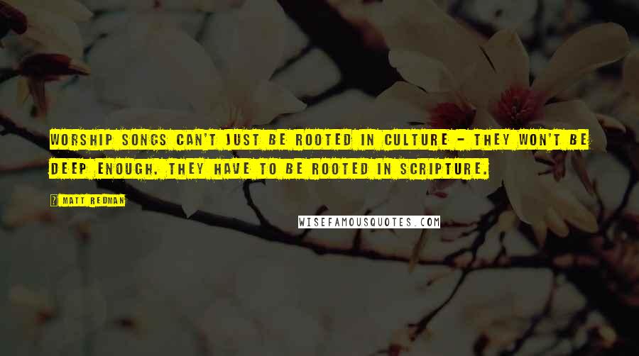 Matt Redman Quotes: Worship songs can't just be rooted in culture - they won't be deep enough. They have to be rooted in scripture.