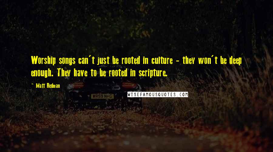 Matt Redman Quotes: Worship songs can't just be rooted in culture - they won't be deep enough. They have to be rooted in scripture.