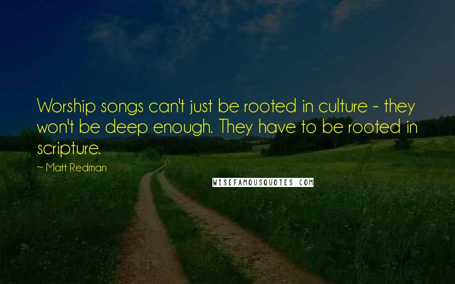 Matt Redman Quotes: Worship songs can't just be rooted in culture - they won't be deep enough. They have to be rooted in scripture.