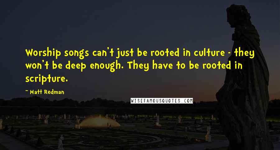 Matt Redman Quotes: Worship songs can't just be rooted in culture - they won't be deep enough. They have to be rooted in scripture.