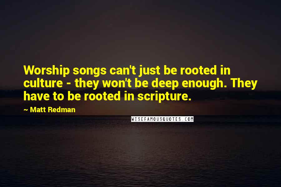 Matt Redman Quotes: Worship songs can't just be rooted in culture - they won't be deep enough. They have to be rooted in scripture.