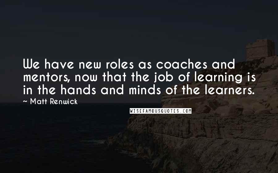 Matt Renwick Quotes: We have new roles as coaches and mentors, now that the job of learning is in the hands and minds of the learners.