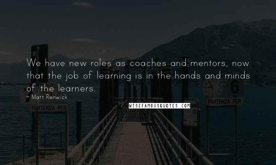 Matt Renwick Quotes: We have new roles as coaches and mentors, now that the job of learning is in the hands and minds of the learners.