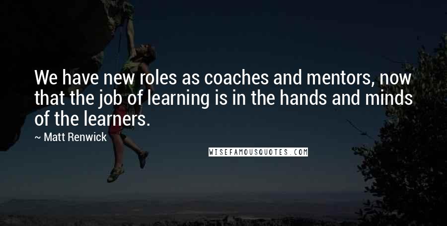 Matt Renwick Quotes: We have new roles as coaches and mentors, now that the job of learning is in the hands and minds of the learners.