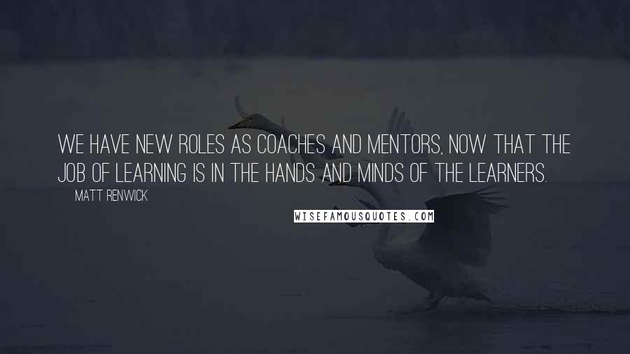 Matt Renwick Quotes: We have new roles as coaches and mentors, now that the job of learning is in the hands and minds of the learners.