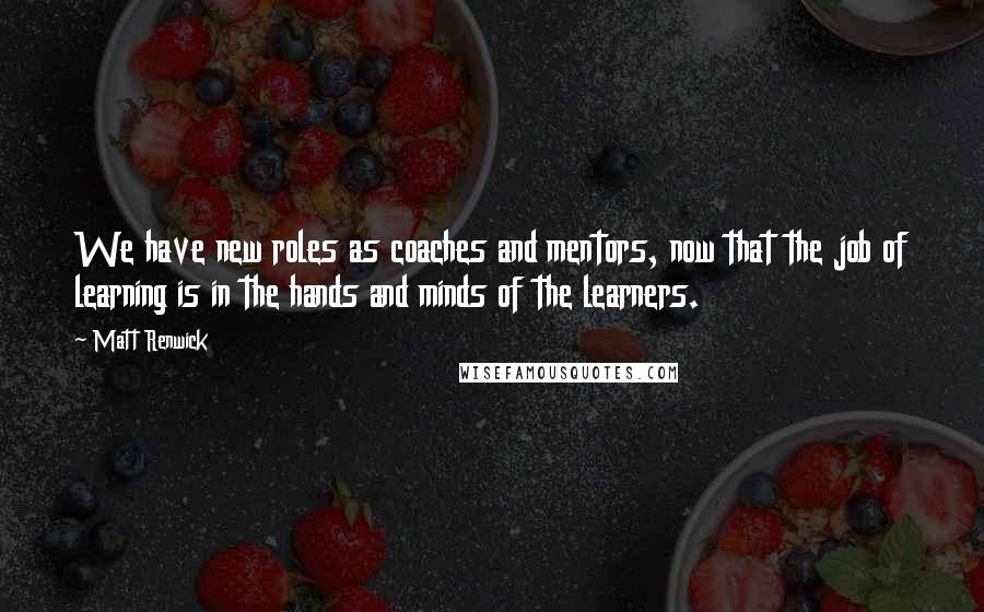 Matt Renwick Quotes: We have new roles as coaches and mentors, now that the job of learning is in the hands and minds of the learners.