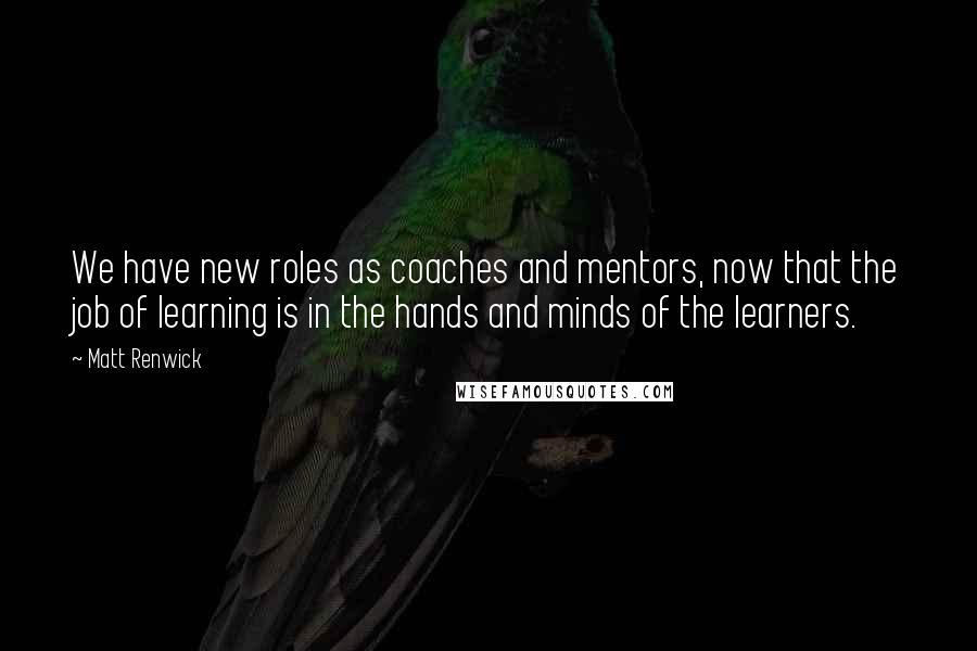 Matt Renwick Quotes: We have new roles as coaches and mentors, now that the job of learning is in the hands and minds of the learners.