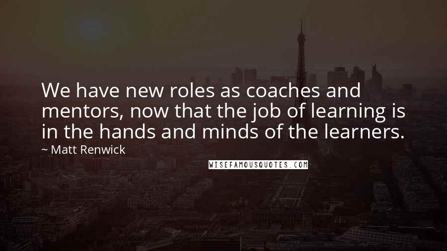Matt Renwick Quotes: We have new roles as coaches and mentors, now that the job of learning is in the hands and minds of the learners.