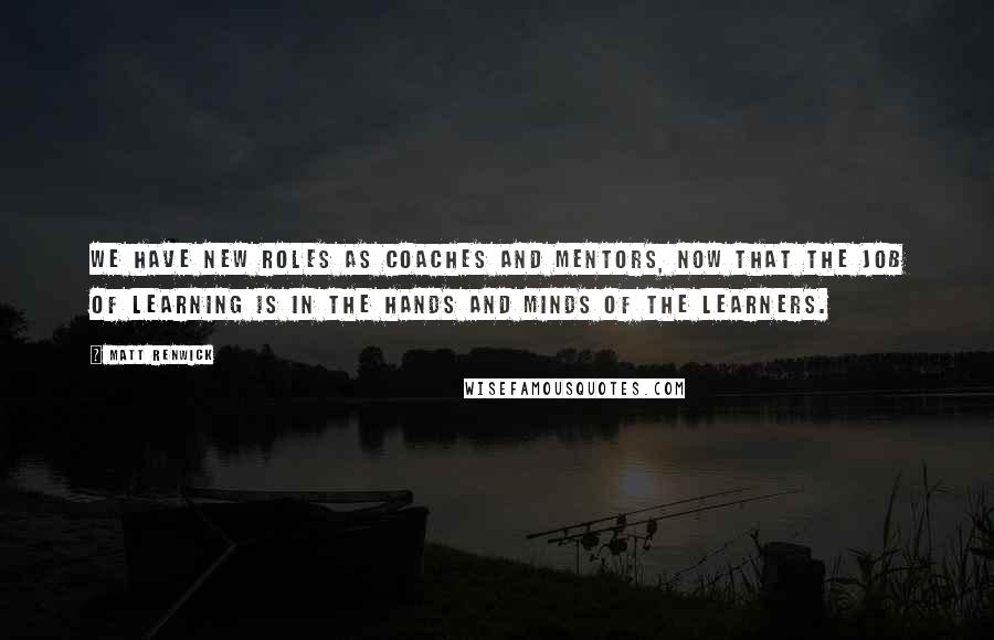 Matt Renwick Quotes: We have new roles as coaches and mentors, now that the job of learning is in the hands and minds of the learners.