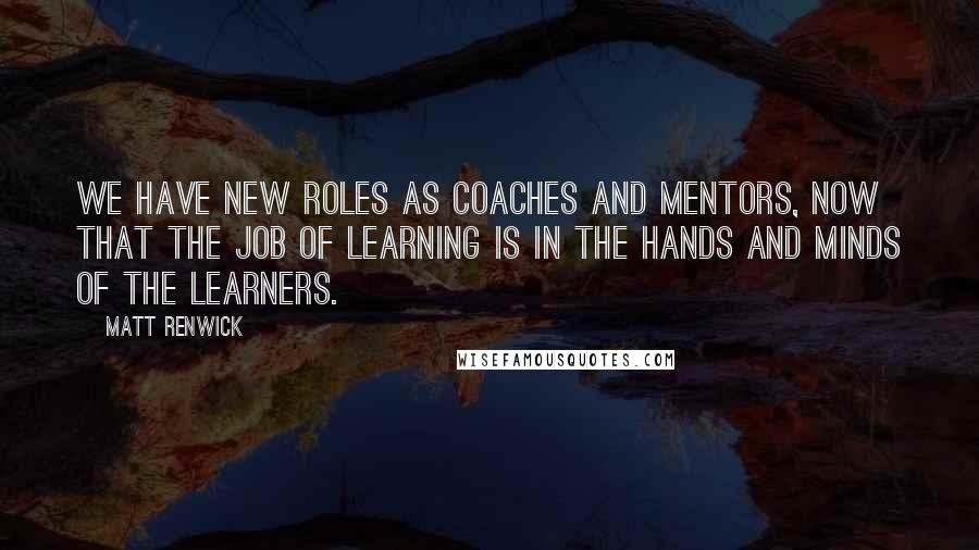 Matt Renwick Quotes: We have new roles as coaches and mentors, now that the job of learning is in the hands and minds of the learners.
