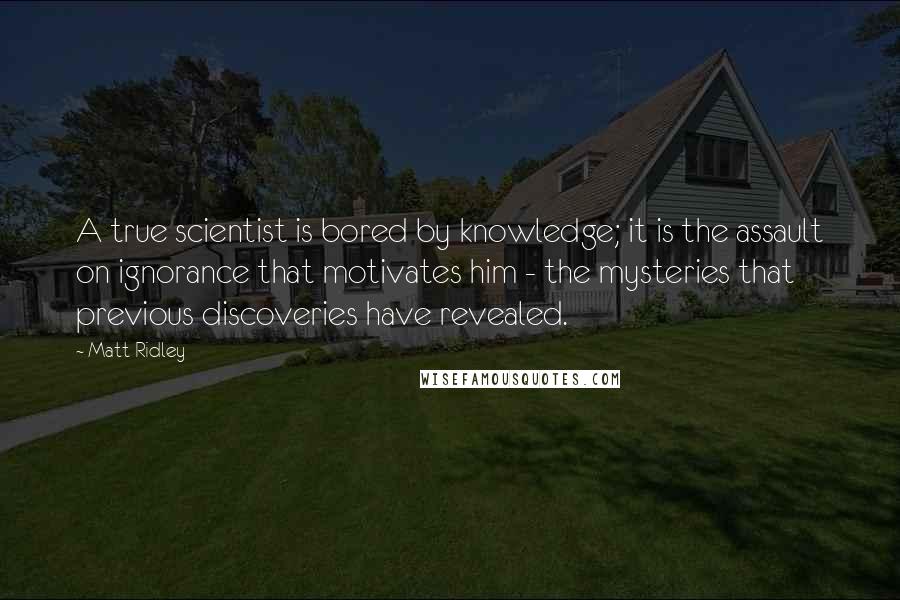 Matt Ridley Quotes: A true scientist is bored by knowledge; it is the assault on ignorance that motivates him - the mysteries that previous discoveries have revealed.