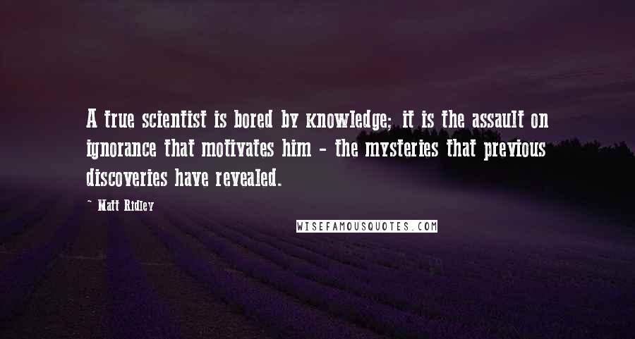 Matt Ridley Quotes: A true scientist is bored by knowledge; it is the assault on ignorance that motivates him - the mysteries that previous discoveries have revealed.