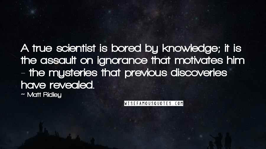 Matt Ridley Quotes: A true scientist is bored by knowledge; it is the assault on ignorance that motivates him - the mysteries that previous discoveries have revealed.