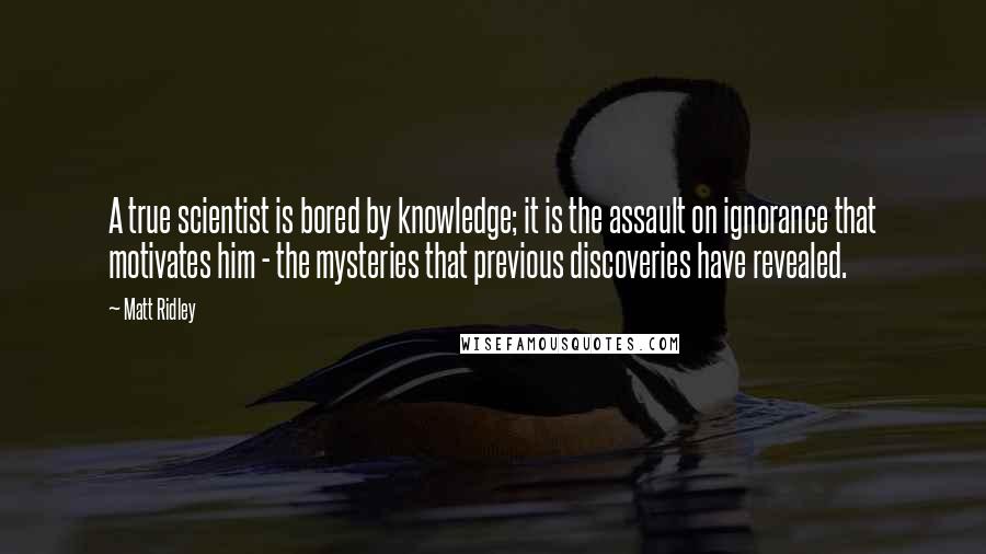 Matt Ridley Quotes: A true scientist is bored by knowledge; it is the assault on ignorance that motivates him - the mysteries that previous discoveries have revealed.