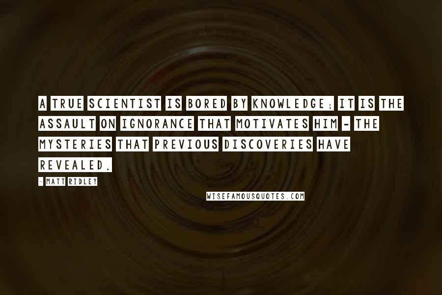 Matt Ridley Quotes: A true scientist is bored by knowledge; it is the assault on ignorance that motivates him - the mysteries that previous discoveries have revealed.