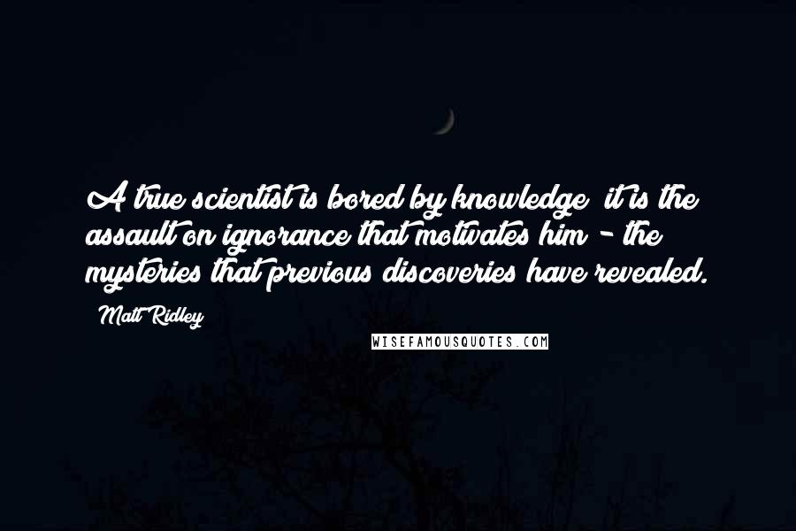 Matt Ridley Quotes: A true scientist is bored by knowledge; it is the assault on ignorance that motivates him - the mysteries that previous discoveries have revealed.