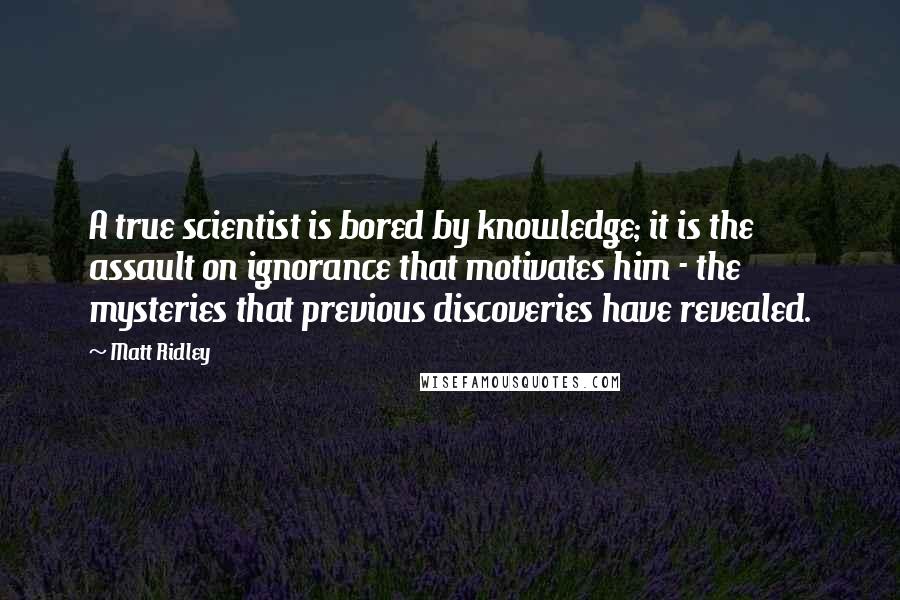 Matt Ridley Quotes: A true scientist is bored by knowledge; it is the assault on ignorance that motivates him - the mysteries that previous discoveries have revealed.