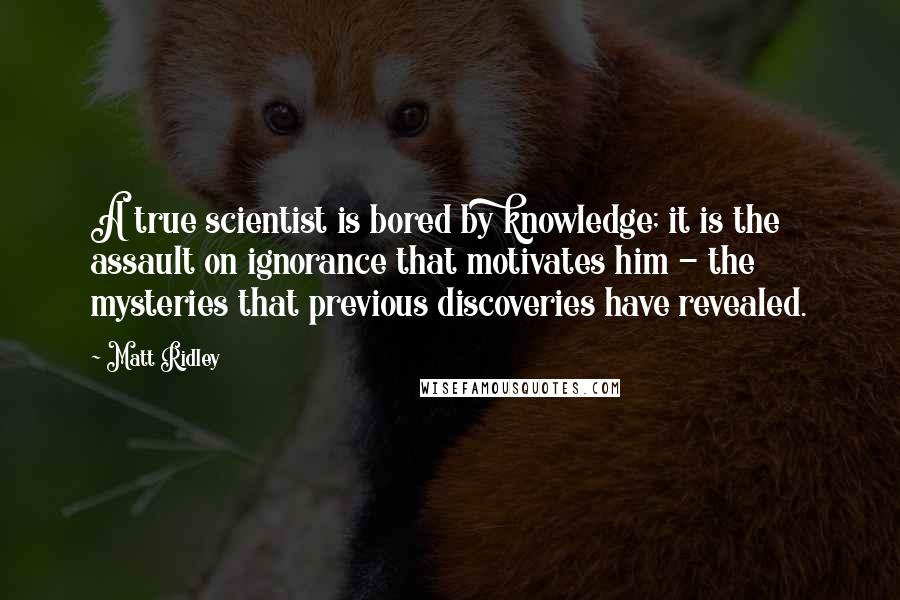 Matt Ridley Quotes: A true scientist is bored by knowledge; it is the assault on ignorance that motivates him - the mysteries that previous discoveries have revealed.