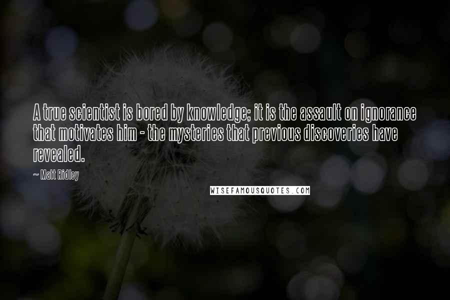 Matt Ridley Quotes: A true scientist is bored by knowledge; it is the assault on ignorance that motivates him - the mysteries that previous discoveries have revealed.