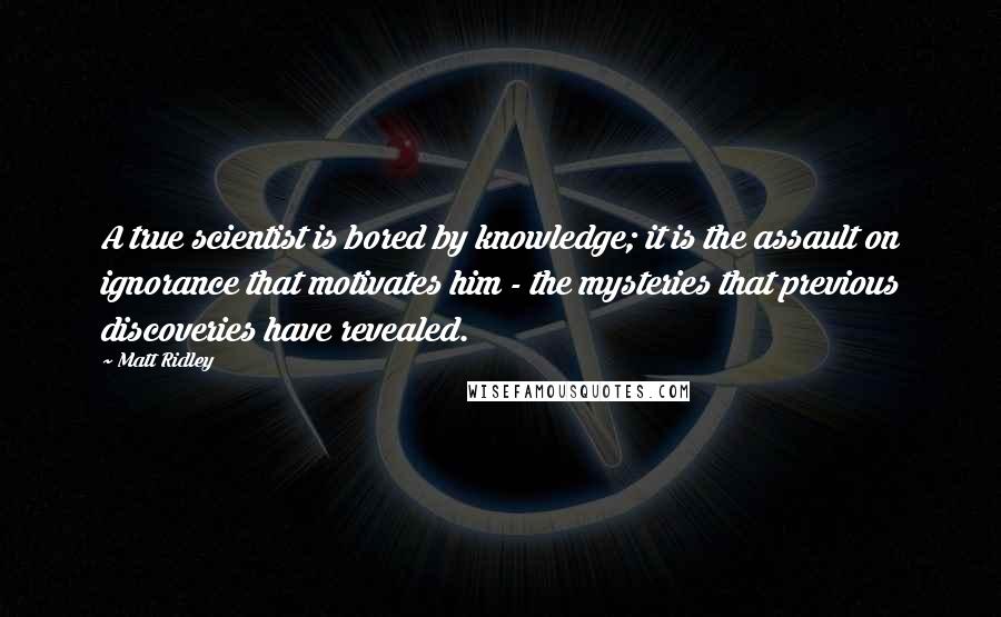 Matt Ridley Quotes: A true scientist is bored by knowledge; it is the assault on ignorance that motivates him - the mysteries that previous discoveries have revealed.