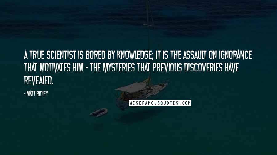 Matt Ridley Quotes: A true scientist is bored by knowledge; it is the assault on ignorance that motivates him - the mysteries that previous discoveries have revealed.