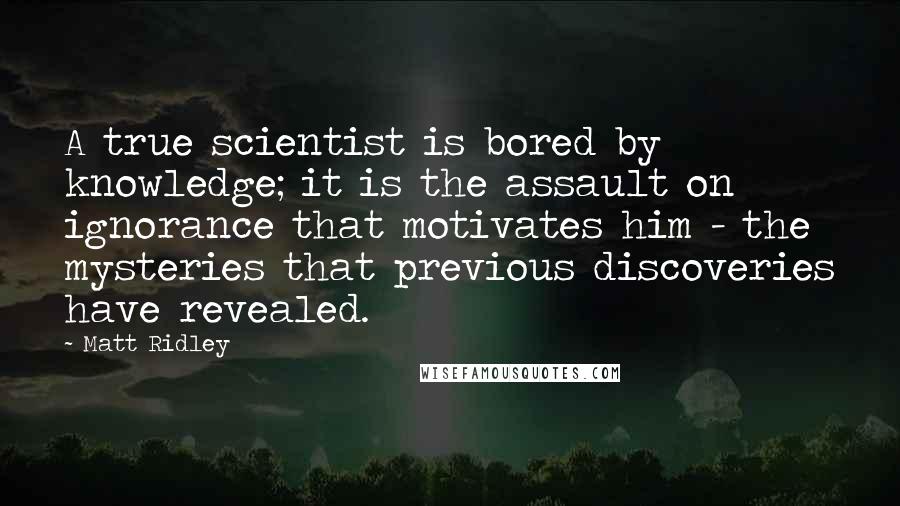 Matt Ridley Quotes: A true scientist is bored by knowledge; it is the assault on ignorance that motivates him - the mysteries that previous discoveries have revealed.