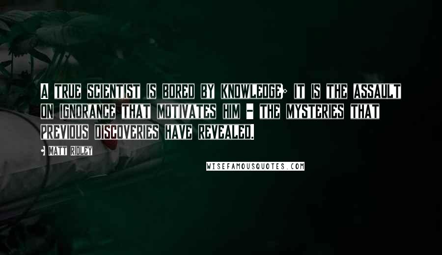 Matt Ridley Quotes: A true scientist is bored by knowledge; it is the assault on ignorance that motivates him - the mysteries that previous discoveries have revealed.
