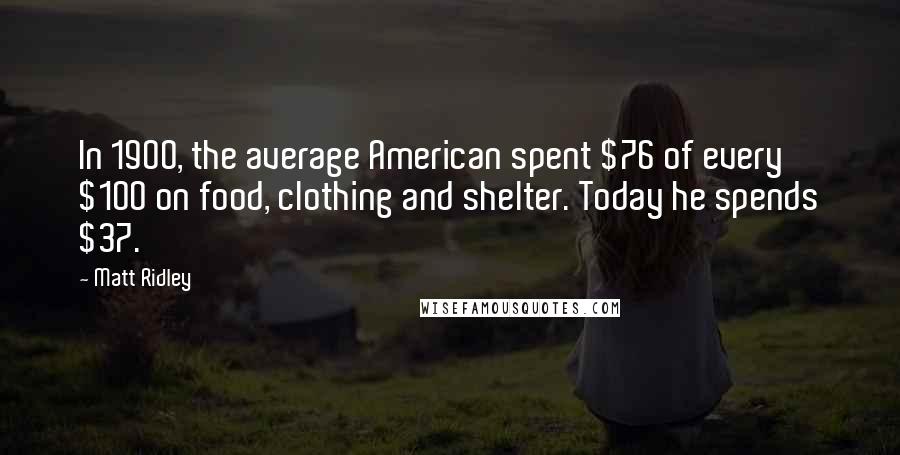 Matt Ridley Quotes: In 1900, the average American spent $76 of every $100 on food, clothing and shelter. Today he spends $37.