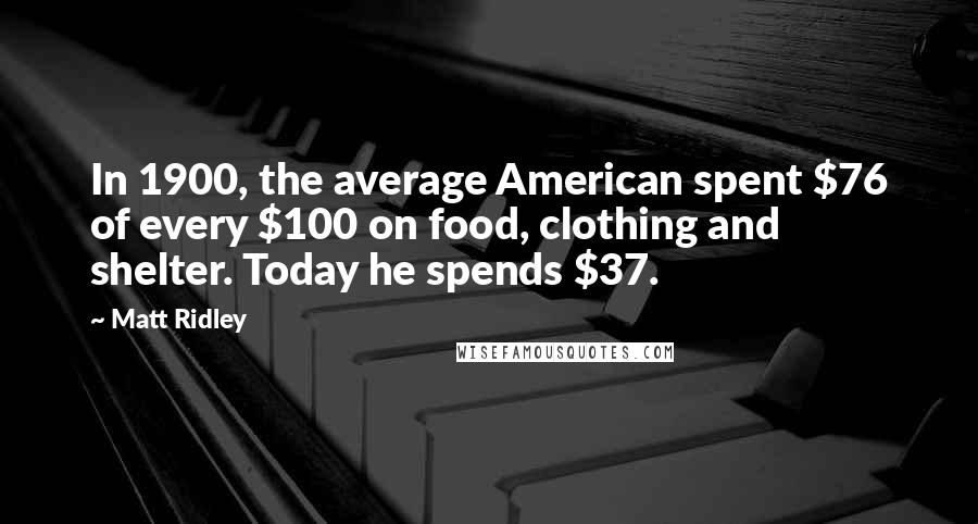 Matt Ridley Quotes: In 1900, the average American spent $76 of every $100 on food, clothing and shelter. Today he spends $37.