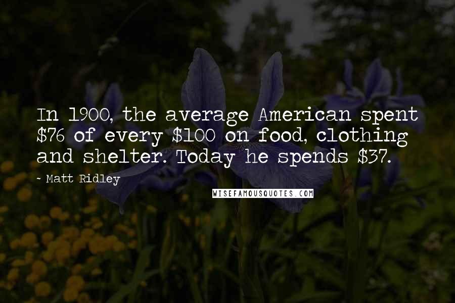 Matt Ridley Quotes: In 1900, the average American spent $76 of every $100 on food, clothing and shelter. Today he spends $37.