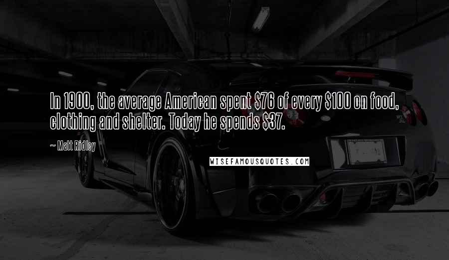 Matt Ridley Quotes: In 1900, the average American spent $76 of every $100 on food, clothing and shelter. Today he spends $37.