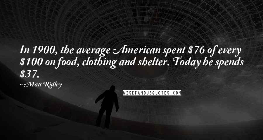 Matt Ridley Quotes: In 1900, the average American spent $76 of every $100 on food, clothing and shelter. Today he spends $37.