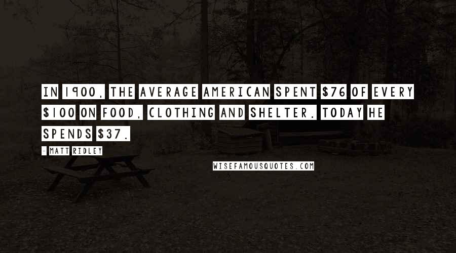 Matt Ridley Quotes: In 1900, the average American spent $76 of every $100 on food, clothing and shelter. Today he spends $37.