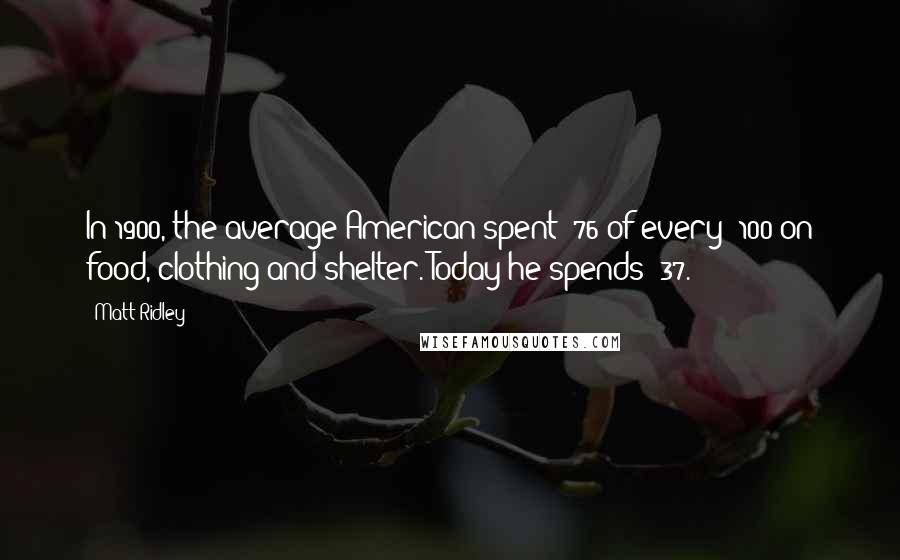 Matt Ridley Quotes: In 1900, the average American spent $76 of every $100 on food, clothing and shelter. Today he spends $37.