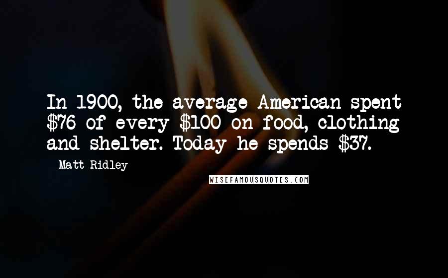 Matt Ridley Quotes: In 1900, the average American spent $76 of every $100 on food, clothing and shelter. Today he spends $37.