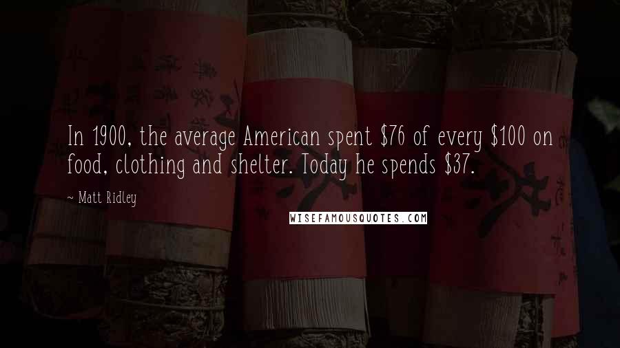 Matt Ridley Quotes: In 1900, the average American spent $76 of every $100 on food, clothing and shelter. Today he spends $37.