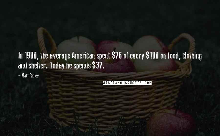 Matt Ridley Quotes: In 1900, the average American spent $76 of every $100 on food, clothing and shelter. Today he spends $37.