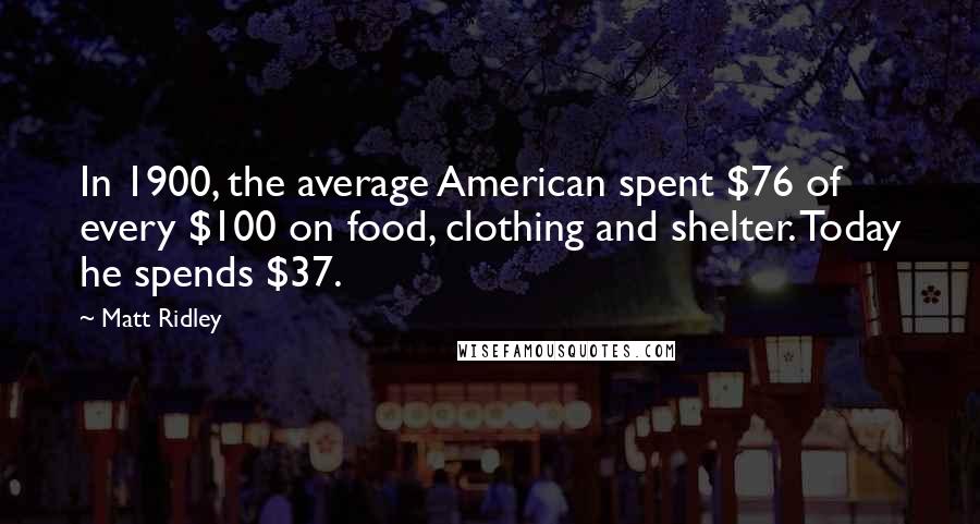 Matt Ridley Quotes: In 1900, the average American spent $76 of every $100 on food, clothing and shelter. Today he spends $37.