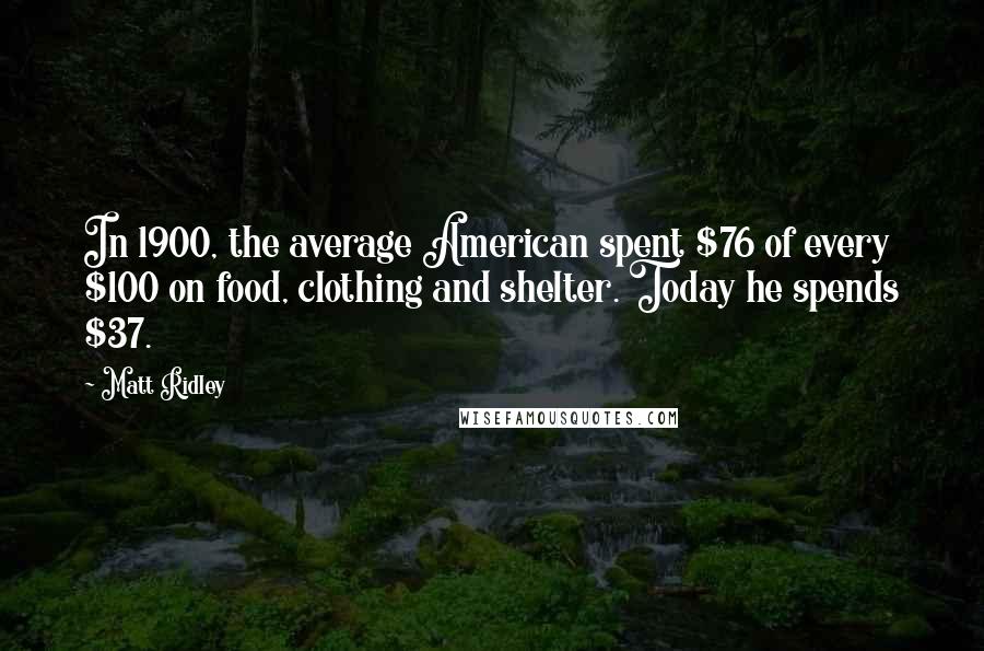 Matt Ridley Quotes: In 1900, the average American spent $76 of every $100 on food, clothing and shelter. Today he spends $37.