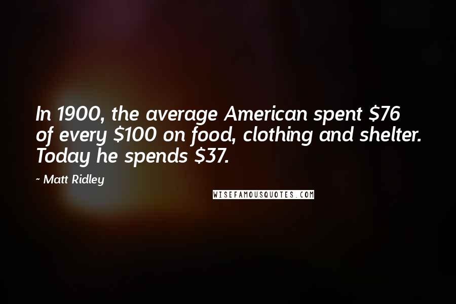 Matt Ridley Quotes: In 1900, the average American spent $76 of every $100 on food, clothing and shelter. Today he spends $37.