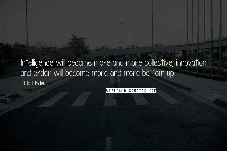 Matt Ridley Quotes: Intelligence will become more and more collective; innovation and order will become more and more bottom up.