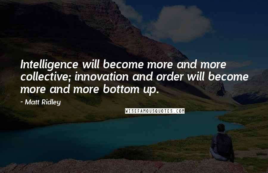 Matt Ridley Quotes: Intelligence will become more and more collective; innovation and order will become more and more bottom up.