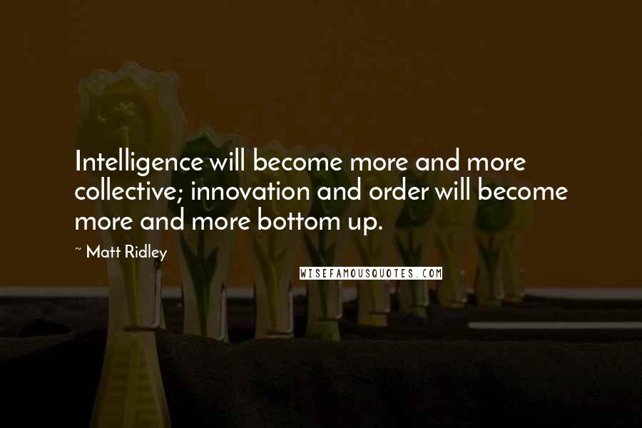 Matt Ridley Quotes: Intelligence will become more and more collective; innovation and order will become more and more bottom up.