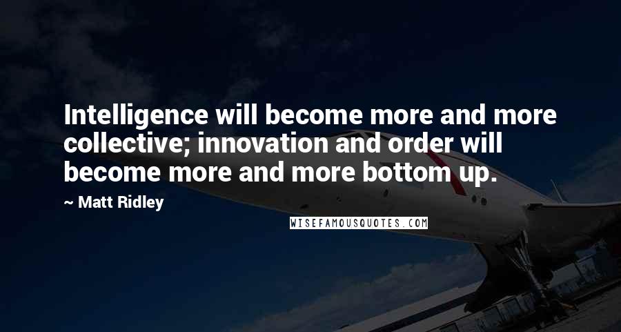 Matt Ridley Quotes: Intelligence will become more and more collective; innovation and order will become more and more bottom up.