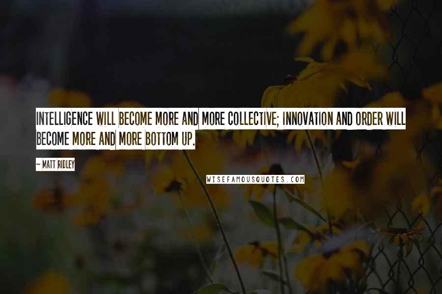 Matt Ridley Quotes: Intelligence will become more and more collective; innovation and order will become more and more bottom up.