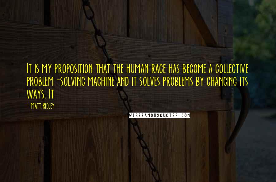 Matt Ridley Quotes: It is my proposition that the human race has become a collective problem-solving machine and it solves problems by changing its ways. It