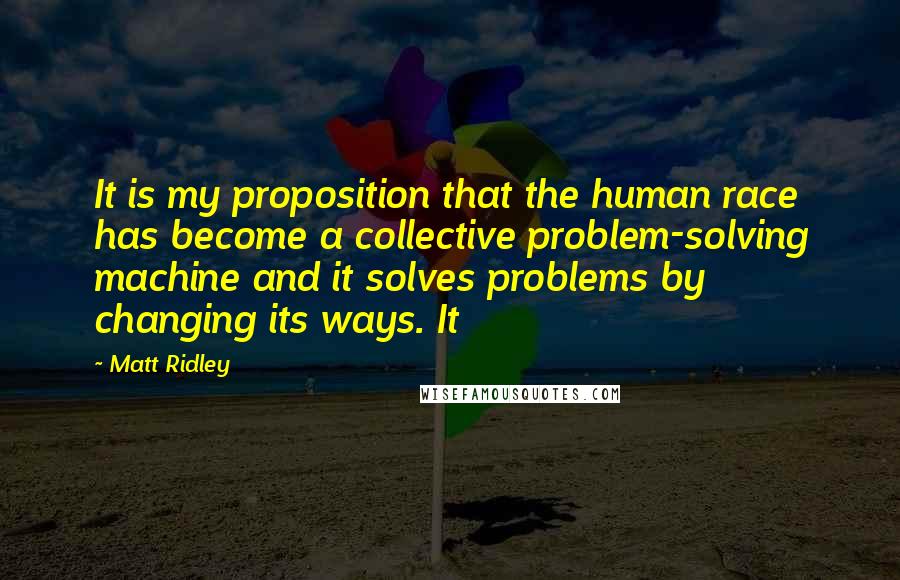 Matt Ridley Quotes: It is my proposition that the human race has become a collective problem-solving machine and it solves problems by changing its ways. It